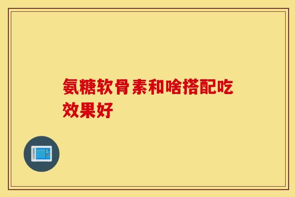 氨糖软骨素和啥搭配吃效果好 氨糖软骨素和啥搭配吃效果好