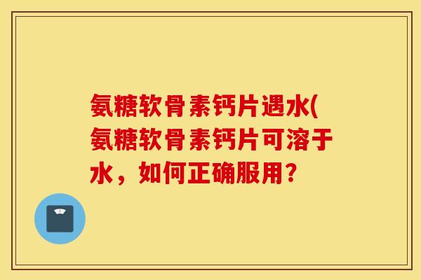 氨糖软骨素钙片遇水(氨糖软骨素钙片可溶于水，如何正确服用？