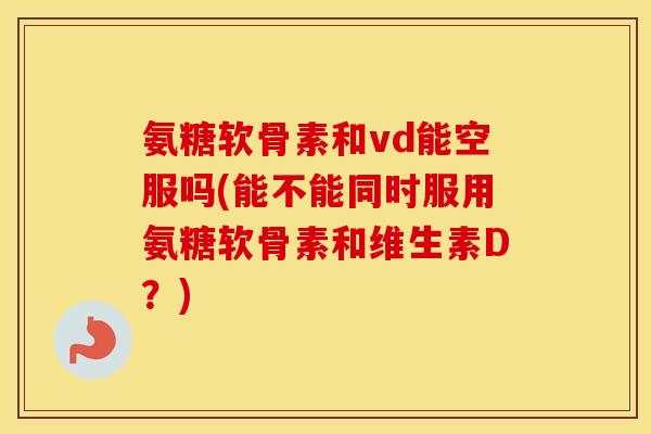 氨糖软骨素和vd能空服吗(能不能同时服用氨糖软骨素和维生素D?) 氨糖软骨素和vd能空服吗(能不能同时服用氨糖软骨素和维生素D?)