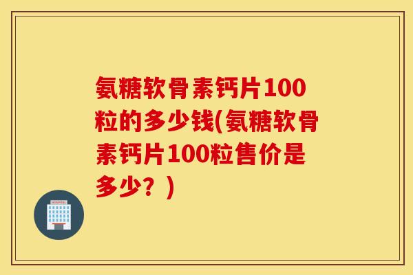 氨糖软骨素钙片100粒的多少钱(氨糖软骨素钙片100粒售价是多少?) 氨糖软骨素钙片100粒的多少钱(氨糖软骨素钙片100粒售价是多少?)