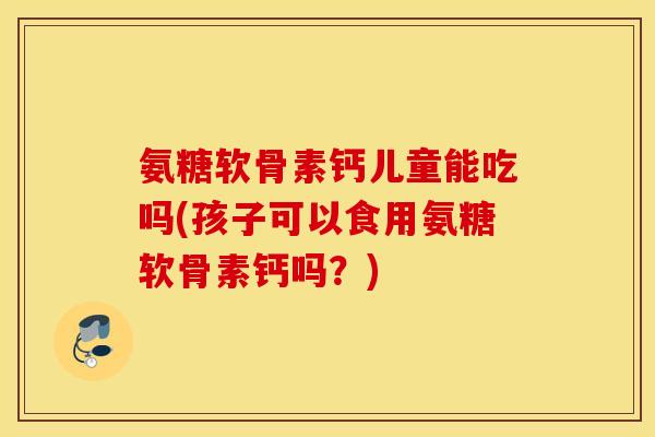 氨糖软骨素钙儿童能吃吗(孩子可以食用氨糖软骨素钙吗?) 氨糖软骨素钙儿童能吃吗(孩子可以食用氨糖软骨素钙吗?)
