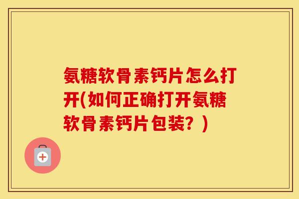 氨糖软骨素钙片怎么打开(如何正确打开氨糖软骨素钙片包装?) 氨糖软骨素钙片怎么打开(如何正确打开氨糖软骨素钙片包装?)