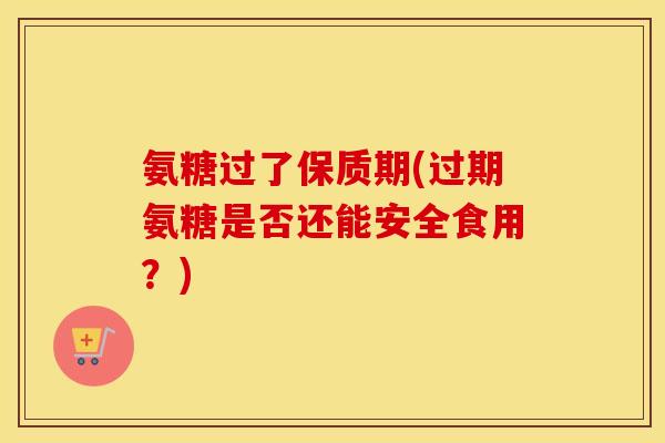 氨糖过了保质期(过期氨糖是否还能安全食用？)