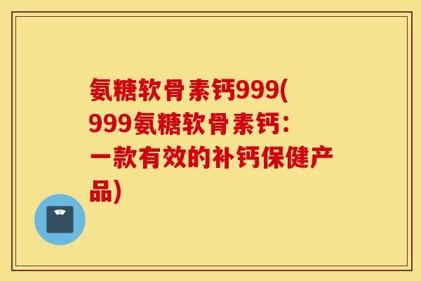 氨糖软骨素钙999(999氨糖软骨素钙:一款有效的补钙保健产品) 氨糖软骨素钙999(999氨糖软骨素钙:一款有效的补钙保健产品)
