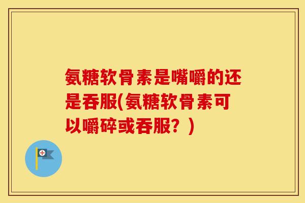 氨糖软骨素是嘴嚼的还是吞服(氨糖软骨素可以嚼碎或吞服？)
