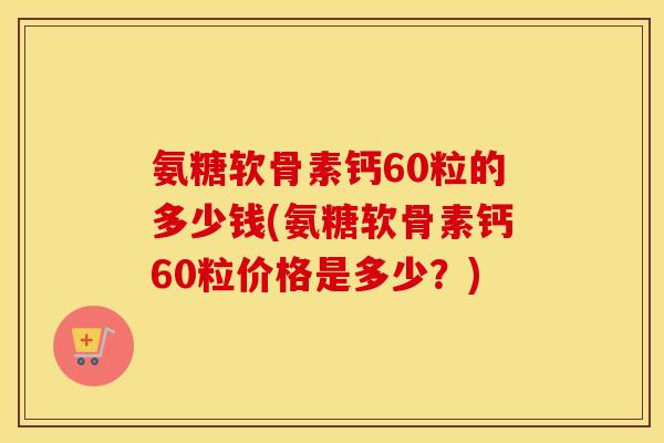 氨糖软骨素钙60粒的多少钱(氨糖软骨素钙60粒价格是多少?) 氨糖软骨素钙60粒的多少钱(氨糖软骨素钙60粒价格是多少?)