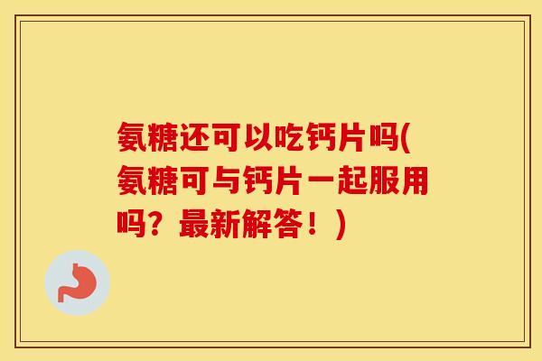 氨糖还可以吃钙片吗(氨糖可与钙片一起服用吗?新解答!) 氨糖还可以吃钙片吗(氨糖可与钙片一起服用吗?新解答!)