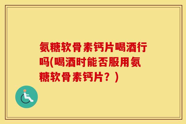 氨糖软骨素钙片喝酒行吗(喝酒时能否服用氨糖软骨素钙片?) 氨糖软骨素钙片喝酒行吗(喝酒时能否服用氨糖软骨素钙片?)