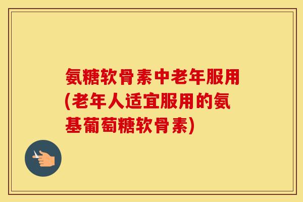 氨糖软骨素中老年服用(老年人适宜服用的氨基葡萄糖软骨素)