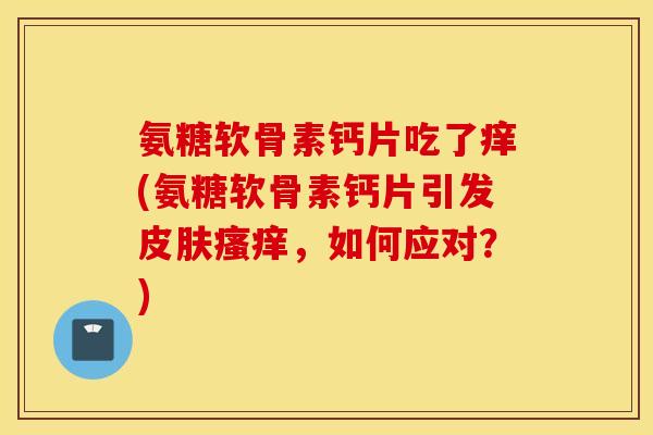 氨糖软骨素钙片吃了痒(氨糖软骨素钙片引发,如何应对?) 氨糖软骨素钙片吃了痒(氨糖软骨素钙片引发,如何应对?)
