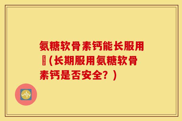 氨糖软骨素钙能长服用嗎(长期服用氨糖软骨素钙是否安全?) 氨糖软骨素钙能长服用嗎(长期服用氨糖软骨素钙是否安全?)