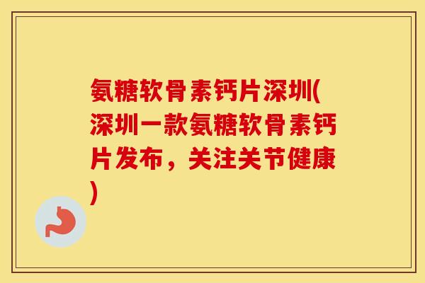 氨糖软骨素钙片深圳(深圳一款氨糖软骨素钙片发布，关注关节健康)