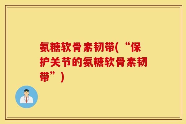 氨糖软骨素韧带(“保护关节的氨糖软骨素韧带”) 氨糖软骨素韧带(“保护关节的氨糖软骨素韧带”)