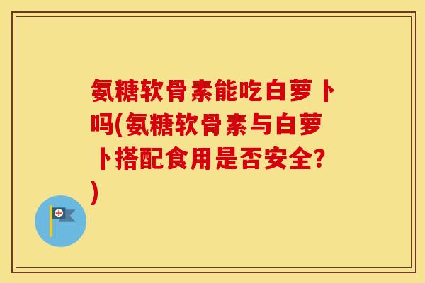 氨糖软骨素能吃白萝卜吗(氨糖软骨素与白萝卜搭配食用是否安全?) 氨糖软骨素能吃白萝卜吗(氨糖软骨素与白萝卜搭配食用是否安全?)