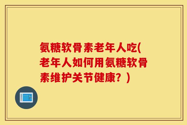 氨糖软骨素老年人吃(老年人如何用氨糖软骨素维护关节健康？)