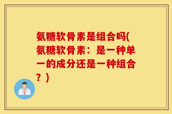 氨糖软骨素是组合吗(氨糖软骨素:是一种单一的成分还是一种组合?) 氨糖软骨素是组合吗(氨糖软骨素:是一种单一的成分还是一种组合?)