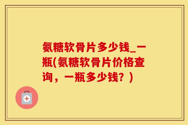 氨糖软骨片多少钱_一瓶(氨糖软骨片价格查询，一瓶多少钱？)