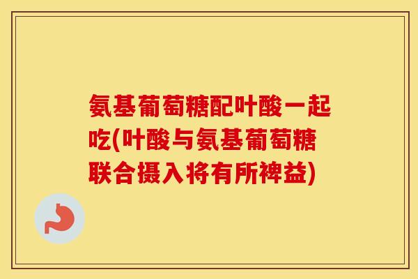 氨基葡萄糖配叶酸一起吃(叶酸与氨基葡萄糖联合摄入将有所裨益) 氨基葡萄糖配叶酸一起吃(叶酸与氨基葡萄糖联合摄入将有所裨益)