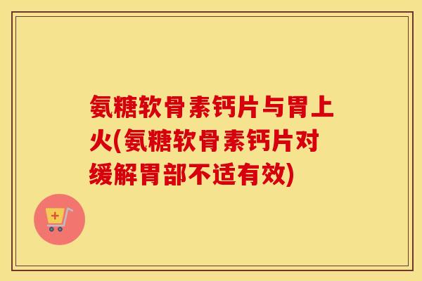 氨糖软骨素钙片与胃上火(氨糖软骨素钙片对缓解胃部不适有效) 氨糖软骨素钙片与胃上火(氨糖软骨素钙片对缓解胃部不适有效)
