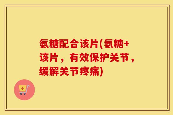 氨糖配合该片(氨糖+该片,有效保护关节,缓解关节) 氨糖配合该片(氨糖+该片,有效保护关节,缓解关节)