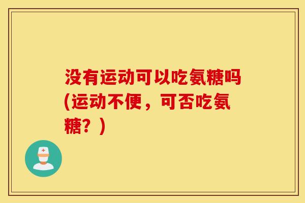 没有运动可以吃氨糖吗(运动不便,可否吃氨糖?) 没有运动可以吃氨糖吗(运动不便,可否吃氨糖?)