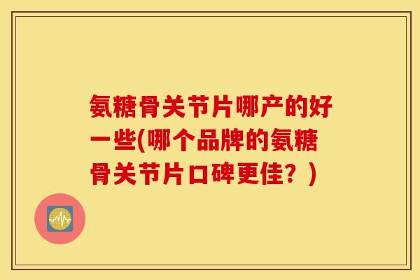 氨糖骨关节片哪产的好一些(哪个品牌的氨糖骨关节片口碑更佳?) 氨糖骨关节片哪产的好一些(哪个品牌的氨糖骨关节片口碑更佳?)