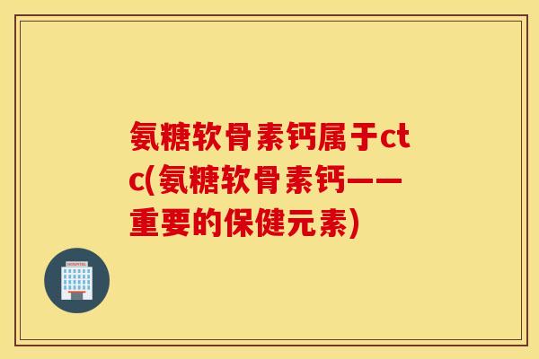 氨糖软骨素钙属于ctc(氨糖软骨素钙——重要的保健元素)