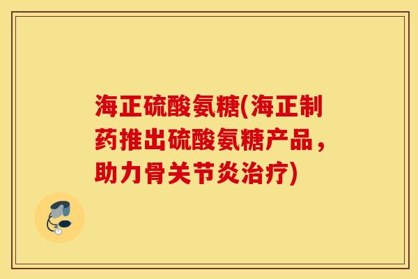 海正硫酸氨糖(海正制药推出硫酸氨糖产品，助力骨)