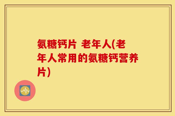 氨糖钙片 老年人(老年人常用的氨糖钙营养片) 氨糖钙片 老年人(老年人常用的氨糖钙营养片)