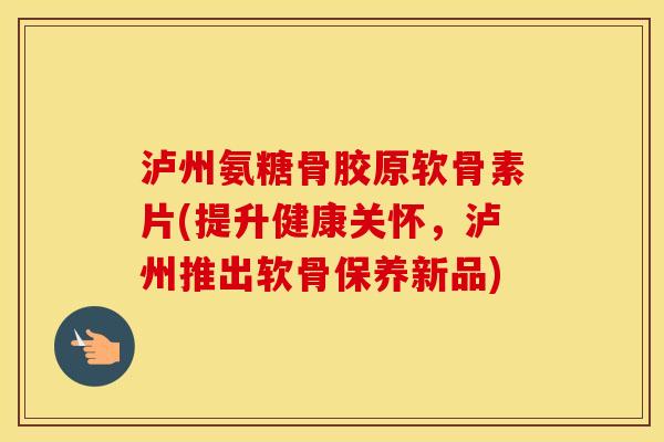 泸州氨糖骨胶原软骨素片(提升健康关怀,泸州推出软骨保养新品) 泸州氨糖骨胶原软骨素片(提升健康关怀,泸州推出软骨保养新品)