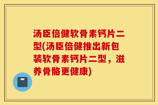 汤臣倍健软骨素钙片二型(汤臣倍健推出新包装软骨素钙片二型，滋养骨骼更健康)
