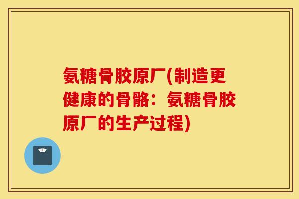 氨糖骨胶原厂(制造更健康的骨骼:氨糖骨胶原厂的生产过程) 氨糖骨胶原厂(制造更健康的骨骼:氨糖骨胶原厂的生产过程)