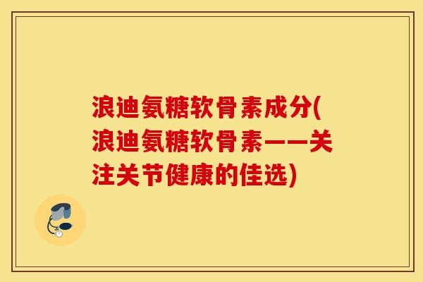 浪迪氨糖软骨素成分(浪迪氨糖软骨素——关注关节健康的佳选)