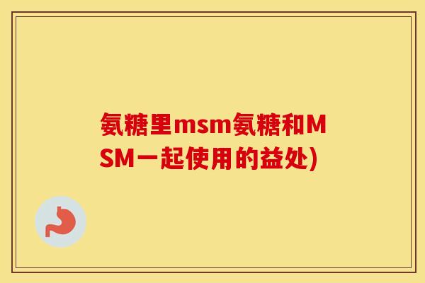 氨糖里msm氨糖和MSM一起使用的益处) 氨糖里msm氨糖和MSM一起使用的益处)