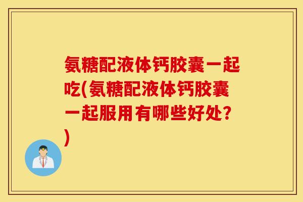 氨糖配液体钙胶囊一起吃(氨糖配液体钙胶囊一起服用有哪些好处?) 氨糖配液体钙胶囊一起吃(氨糖配液体钙胶囊一起服用有哪些好处?)