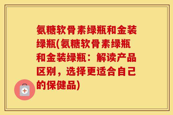 氨糖软骨素绿瓶和金装绿瓶(氨糖软骨素绿瓶和金装绿瓶：解读产品区别，选择更适合自己的保健品)