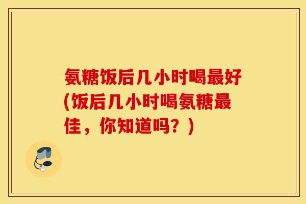 氨糖饭后几小时喝好(饭后几小时喝氨糖佳,你知道吗?) 氨糖饭后几小时喝好(饭后几小时喝氨糖佳,你知道吗?)