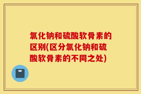 氯化钠和硫酸软骨素的区别(区分氯化钠和硫酸软骨素的不同之处) 氯化钠和硫酸软骨素的区别(区分氯化钠和硫酸软骨素的不同之处)