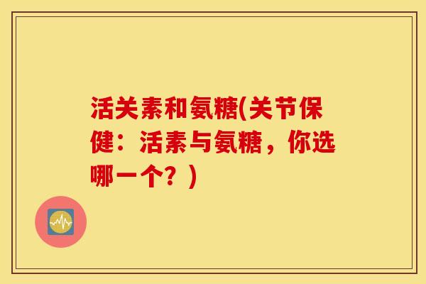 活关素和氨糖(关节保健:活素与氨糖,你选哪一个?) 活关素和氨糖(关节保健:活素与氨糖,你选哪一个?)