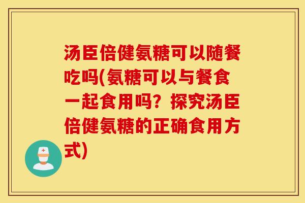 汤臣倍健氨糖可以随餐吃吗(氨糖可以与餐食一起食用吗?探究汤臣倍健氨糖的正确食用方式) 汤臣倍健氨糖可以随餐吃吗(氨糖可以与餐食一起食用吗?探究汤臣倍健氨糖的正确食用方式)