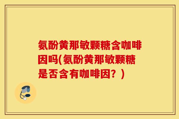 氨酚黄那敏颗糖含咖啡因吗(氨酚黄那敏颗糖是否含有咖啡因?) 氨酚黄那敏颗糖含咖啡因吗(氨酚黄那敏颗糖是否含有咖啡因?)