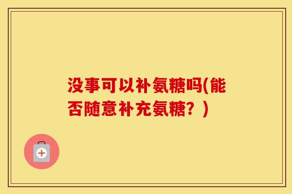 没事可以补氨糖吗(能否随意补充氨糖?) 没事可以补氨糖吗(能否随意补充氨糖?)