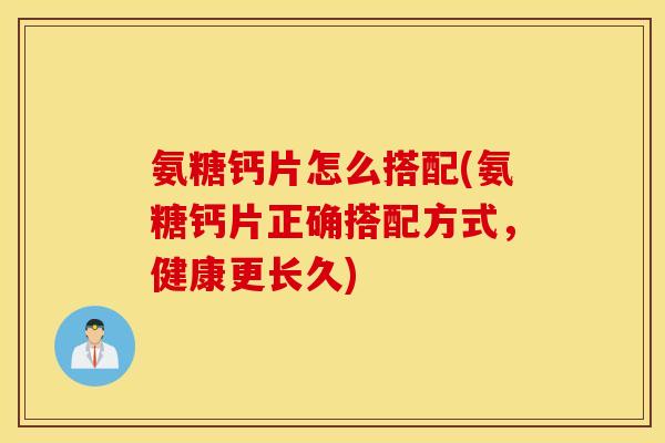 氨糖钙片怎么搭配(氨糖钙片正确搭配方式，健康更长久)