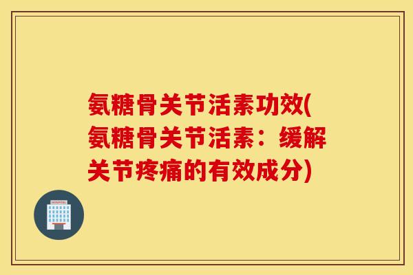 氨糖骨关节活素功效(氨糖骨关节活素:缓解关节的有效成分) 氨糖骨关节活素功效(氨糖骨关节活素:缓解关节的有效成分)
