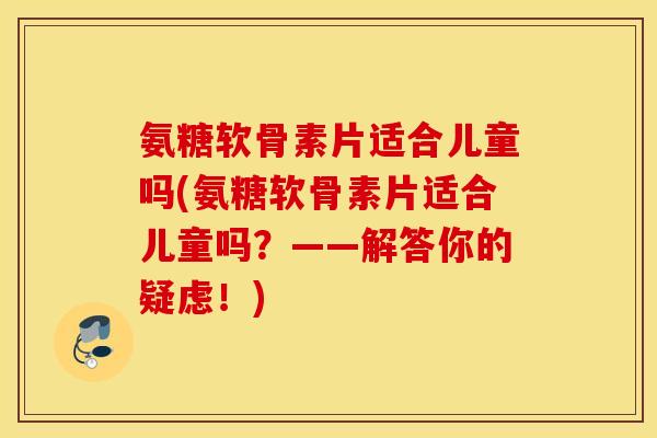 氨糖软骨素片适合儿童吗(氨糖软骨素片适合儿童吗?——解答你的疑虑!) 氨糖软骨素片适合儿童吗(氨糖软骨素片适合儿童吗?——解答你的疑虑!)