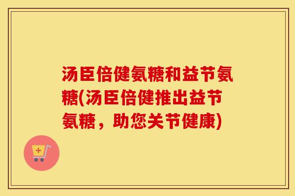 汤臣倍健氨糖和益节氨糖(汤臣倍健推出益节氨糖,助您关节健康) 汤臣倍健氨糖和益节氨糖(汤臣倍健推出益节氨糖,助您关节健康)