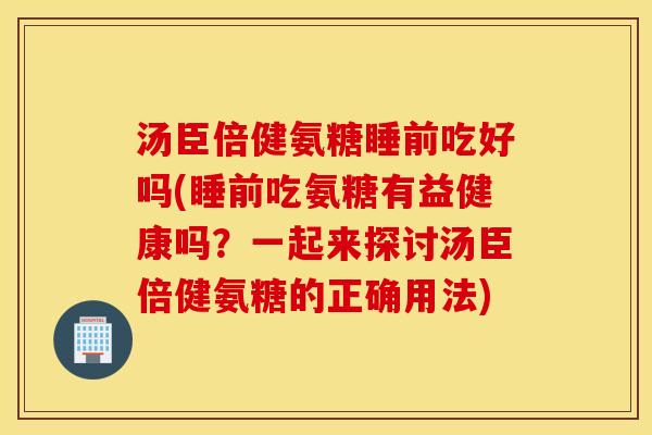 汤臣倍健氨糖睡前吃好吗(睡前吃氨糖有益健康吗？一起来探讨汤臣倍健氨糖的正确用法)