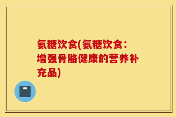 氨糖饮食(氨糖饮食：增强骨骼健康的营养补充品)