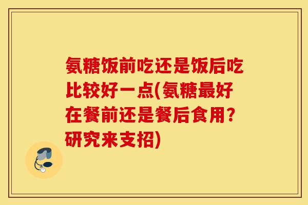 氨糖饭前吃还是饭后吃比较好一点(氨糖好在餐前还是餐后食用?研究来支招) 氨糖饭前吃还是饭后吃比较好一点(氨糖好在餐前还是餐后食用?研究来支招)