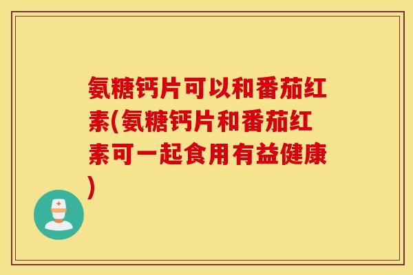 氨糖钙片可以和番茄红素(氨糖钙片和番茄红素可一起食用有益健康) 氨糖钙片可以和番茄红素(氨糖钙片和番茄红素可一起食用有益健康)